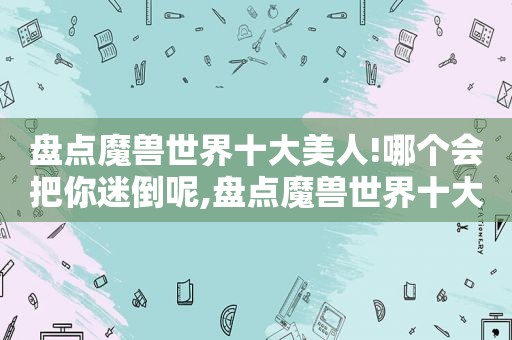 盘点魔兽世界十大美人!哪个会把你迷倒呢,盘点魔兽世界十大美人!哪个会把你迷倒呢视频