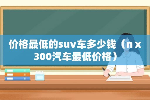 价格最低的suv车多少钱（nⅹ300汽车最低价格）