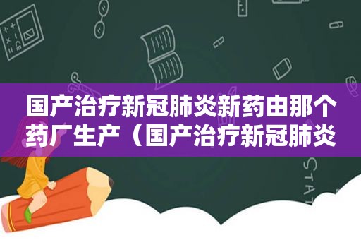 国产治疗新冠肺炎新药由那个药厂生产（国产治疗新冠肺炎新药价格）