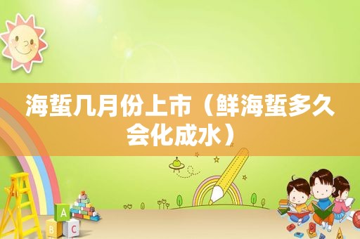 海蜇几月份上市（鲜海蜇多久会化成水）