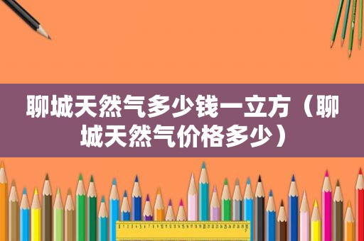 聊城天然气多少钱一立方（聊城天然气价格多少）