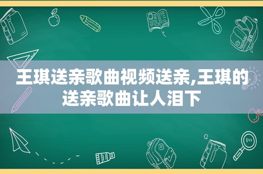 王琪送亲歌曲视频送亲,王琪的送亲歌曲让人泪下
