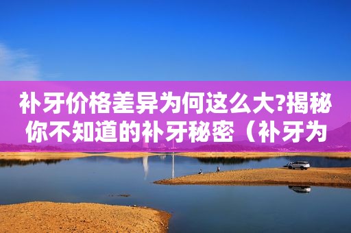 补牙价格差异为何这么大?揭秘你不知道的补牙秘密（补牙为什么很贵）