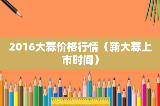 2016大蒜价格行情（新大蒜上市时间）