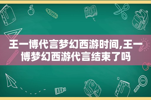 王一博代言梦幻西游时间,王一博梦幻西游代言结束了吗