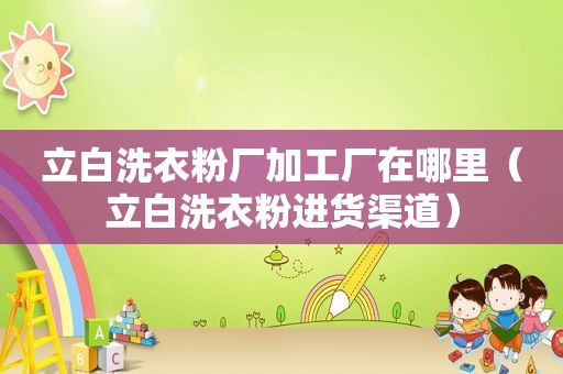 立白洗衣粉厂加工厂在哪里（立白洗衣粉进货渠道）