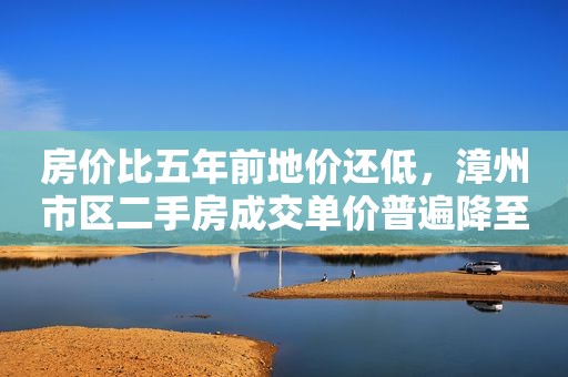 房价比五年前地价还低，漳州市区二手房成交单价普遍降至一万以下
