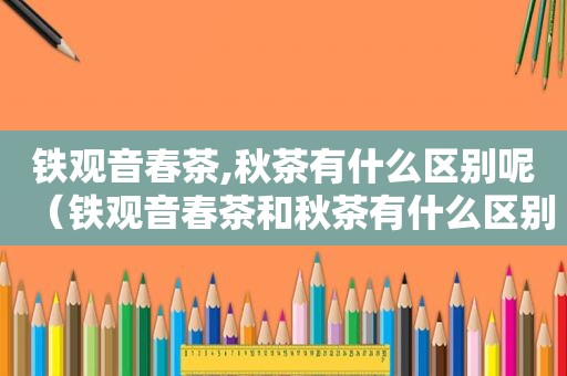 铁观音春茶,秋茶有什么区别呢（铁观音春茶和秋茶有什么区别）