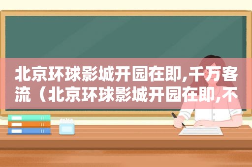北京环球影城开园在即,千万客流（北京环球影城开园在即,不少）