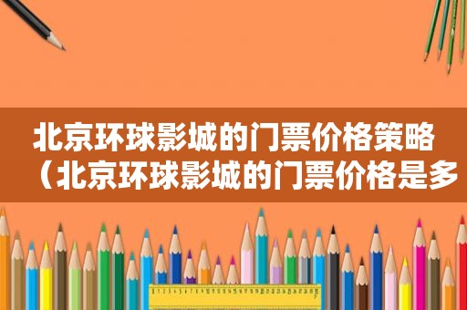 北京环球影城的门票价格策略（北京环球影城的门票价格是多少）