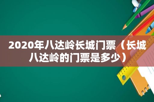 2020年八达岭长城门票（长城八达岭的门票是多少）