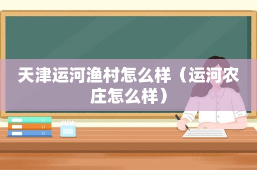 天津运河渔村怎么样（运河农庄怎么样）