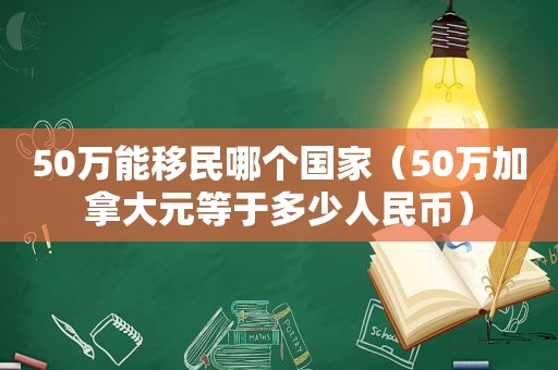 50万能移民哪个国家（50万加拿大元等于多少人民币）
