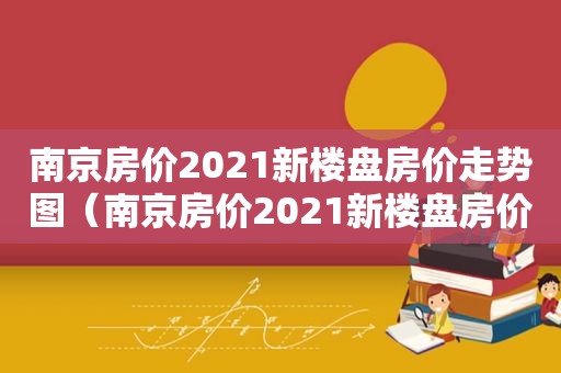 南京房价2021新楼盘房价走势图（南京房价2021新楼盘房价走势分析）
