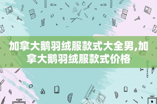 加拿大鹅羽绒服款式大全男,加拿大鹅羽绒服款式价格