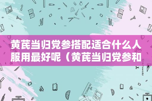 黄芪当归党参搭配适合什么人服用最好呢（黄芪当归党参和什么一起煮）