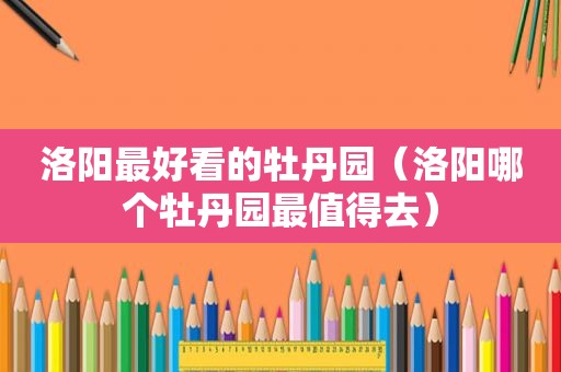 洛阳最好看的牡丹园（洛阳哪个牡丹园最值得去）