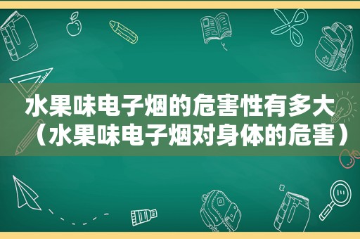 水果味电子烟的危害性有多大（水果味电子烟对身体的危害）