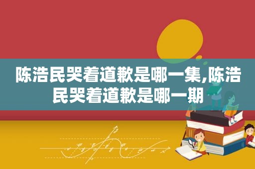 陈浩民哭着道歉是哪一集,陈浩民哭着道歉是哪一期