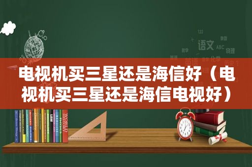 电视机买三星还是海信好（电视机买三星还是海信电视好）