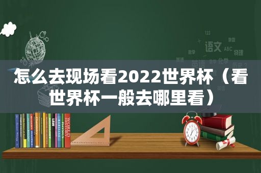 怎么去现场看2022世界杯（看世界杯一般去哪里看）