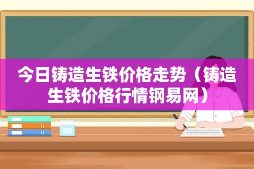 今日铸造生铁价格走势（铸造生铁价格行情钢易网）