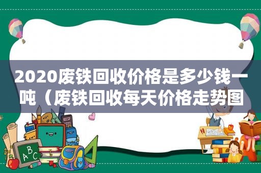 2020废铁回收价格是多少钱一吨（废铁回收每天价格走势图）