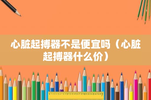 心脏起搏器不是便宜吗（心脏起搏器什么价）