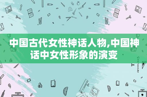 中国古代女性神话人物,中国神话中女性形象的演变