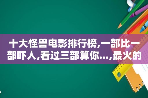十大怪兽电影排行榜,一部比一部吓人,看过三部算你...,最火的怪兽电影