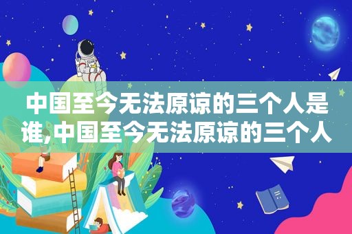 中国至今无法原谅的三个人是谁,中国至今无法原谅的三个人有哪些