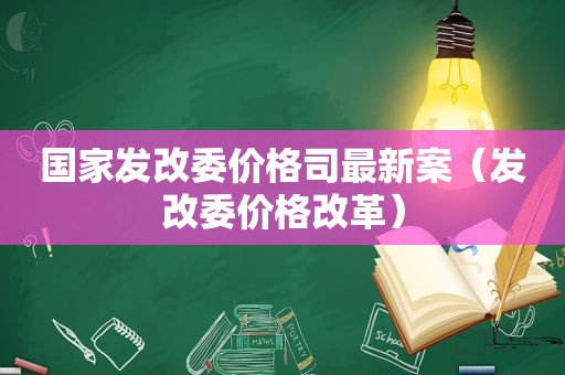 国家发改委价格司最新案（发改委价格改革）