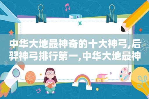 中华大地最神奇的十大神弓,后羿神弓排行第一,中华大地最神奇的十大神弓,后羿神弓排行第一名