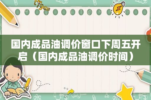 国内成品油调价窗口下周五开启（国内成品油调价时间）