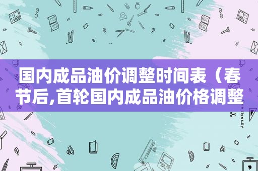 国内成品油价调整时间表（春节后,首轮国内成品油价格调整或将搁浅）