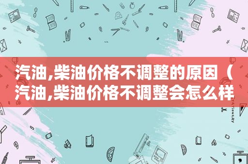 汽油,柴油价格不调整的原因（汽油,柴油价格不调整会怎么样）
