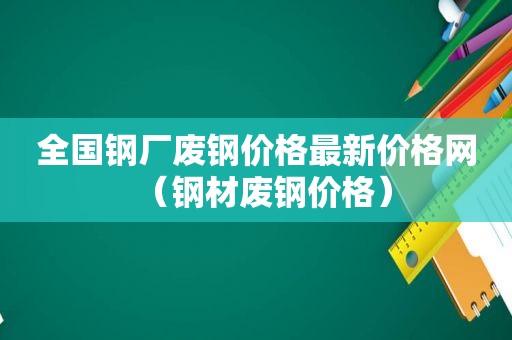 全国钢厂废钢价格最新价格网（钢材废钢价格）