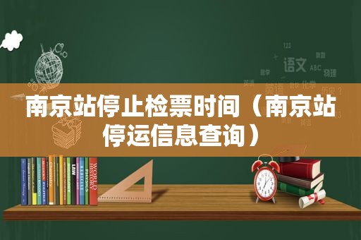 南京站停止检票时间（南京站停运信息查询）