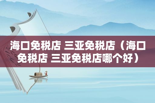海口免税店 三亚免税店（海口免税店 三亚免税店哪个好）