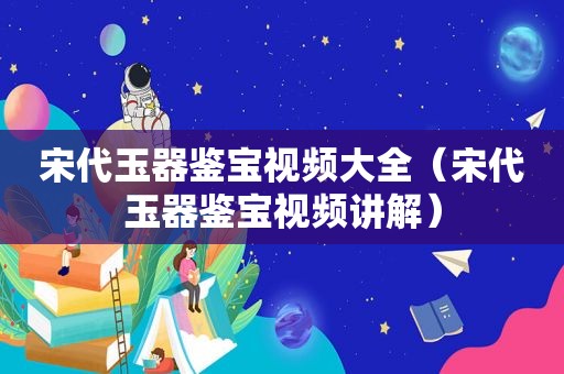 宋代玉器鉴宝视频大全（宋代玉器鉴宝视频讲解）