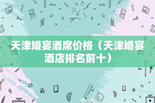 天津婚宴酒席价格（天津婚宴酒店排名前十）