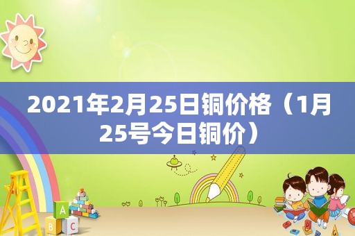 2021年2月25日铜价格（1月25号今日铜价）