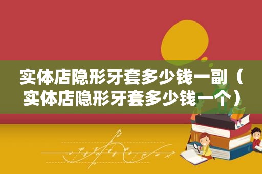 实体店隐形牙套多少钱一副（实体店隐形牙套多少钱一个）