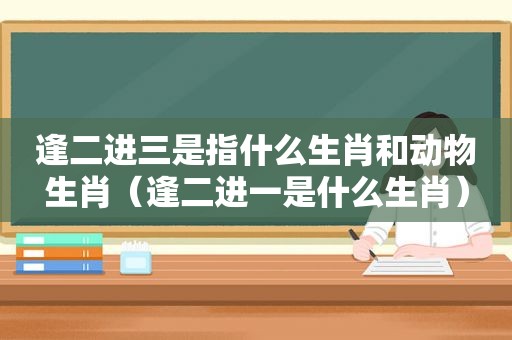 逢二进三是指什么生肖和动物生肖（逢二进一是什么生肖）