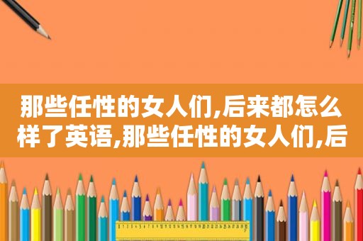 那些任性的女人们,后来都怎么样了英语,那些任性的女人们,后来都怎么样了英文