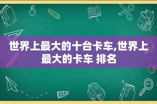 世界上最大的十台卡车,世界上最大的卡车 排名