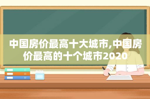 中国房价最高十大城市,中国房价最高的十个城市2020