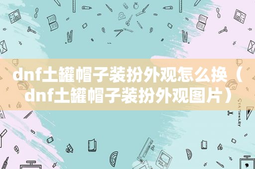 dnf土罐帽子装扮外观怎么换（dnf土罐帽子装扮外观图片）