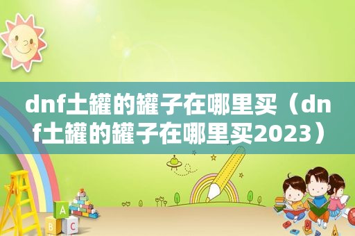 dnf土罐的罐子在哪里买（dnf土罐的罐子在哪里买2023）