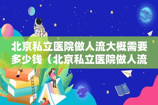 北京私立医院做人流大概需要多少钱（北京私立医院做人流哪里好）
